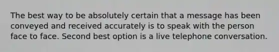 The best way to be absolutely certain that a message has been conveyed and received accurately is to speak with the person face to face. Second best option is a live telephone conversation.