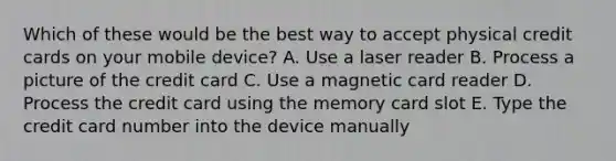 Which of these would be the best way to accept physical credit cards on your mobile device? A. Use a laser reader B. Process a picture of the credit card C. Use a magnetic card reader D. Process the credit card using the memory card slot E. Type the credit card number into the device manually