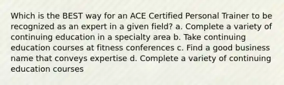 Which is the BEST way for an ACE Certified Personal Trainer to be recognized as an expert in a given field? a. Complete a variety of continuing education in a specialty area b. Take continuing education courses at fitness conferences c. Find a good business name that conveys expertise d. Complete a variety of continuing education courses