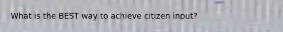 What is the BEST way to achieve citizen input?