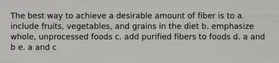 The best way to achieve a desirable amount of fiber is to a. include fruits, vegetables, and grains in the diet b. emphasize whole, unprocessed foods c. add purified fibers to foods d. a and b e. a and c