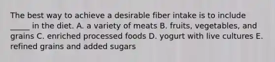 The best way to achieve a desirable fiber intake is to include _____ in the diet. A. a variety of meats B. fruits, vegetables, and grains C. enriched processed foods D. yogurt with live cultures E. refined grains and added sugars