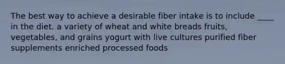 The best way to achieve a desirable fiber intake is to include ____ in the diet.​ a variety of wheat and white breads fruits, vegetables, and grains yogurt with live cultures purified fiber supplements enriched processed foods