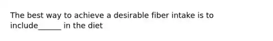 The best way to achieve a desirable fiber intake is to include______ in the diet