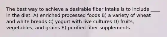 The best way to achieve a desirable fiber intake is to include ____ in the diet. A) enriched processed foods B) a variety of wheat and white breads C) yogurt with live cultures D) fruits, vegetables, and grains E) purified fiber supplements