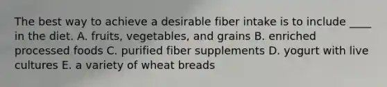 The best way to achieve a desirable fiber intake is to include ____ in the diet.​ A. ​fruits, vegetables, and grains B. ​enriched processed foods C. ​purified fiber supplements D. ​yogurt with live cultures E. ​a variety of wheat breads