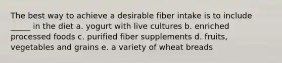 The best way to achieve a desirable fiber intake is to include _____ in the diet a. yogurt with live cultures b. enriched processed foods c. purified fiber supplements d. fruits, vegetables and grains e. a variety of wheat breads