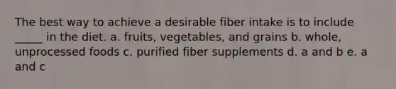 The best way to achieve a desirable fiber intake is to include _____ in the diet. a. fruits, vegetables, and grains b. whole, unprocessed foods c. purified fiber supplements d. a and b e. a and c