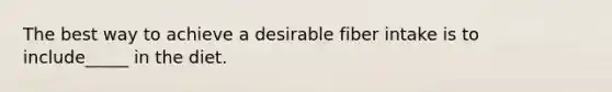 The best way to achieve a desirable fiber intake is to include_____ in the diet.