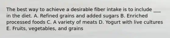 The best way to achieve a desirable fiber intake is to include ___ in the diet. A. Refined grains and added sugars B. Enriched processed foods C. A variety of meats D. Yogurt with live cultures E. Fruits, vegetables, and grains