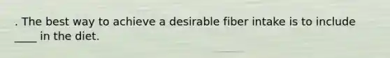 . The best way to achieve a desirable fiber intake is to include ____ in the diet.