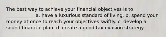 The best way to achieve your financial objectives is to ____________ a. have a luxurious standard of living. b. spend your money at once to reach your objectives swiftly. c. develop a sound financial plan. d. create a good tax evasion strategy.