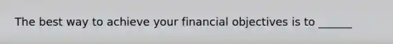 The best way to achieve your financial objectives is to ______