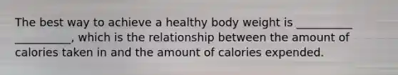 The best way to achieve a healthy body weight is __________ __________, which is the relationship between the amount of calories taken in and the amount of calories expended.