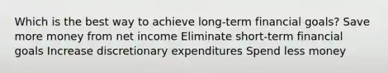 Which is the best way to achieve long-term financial goals? Save more money from net income Eliminate short-term financial goals Increase discretionary expenditures Spend less money