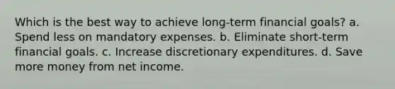 Which is the best way to achieve long-term financial goals? a. Spend less on mandatory expenses. b. Eliminate short-term financial goals. c. Increase discretionary expenditures. d. Save more money from net income.