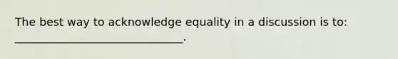 The best way to acknowledge equality in a discussion is to: ______________________________.