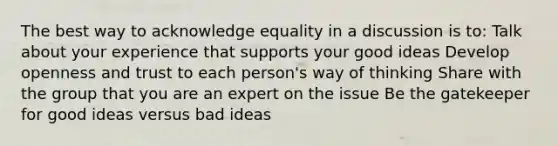 The best way to acknowledge equality in a discussion is to: Talk about your experience that supports your good ideas Develop openness and trust to each person's way of thinking Share with the group that you are an expert on the issue Be the gatekeeper for good ideas versus bad ideas