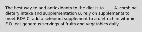 The best way to add antioxidants to the diet is to ____ A. combine dietary intake and supplementation B. rely on supplements to meet RDA C. add a selenium supplement to a diet rich in vitamin E D. eat generous servings of fruits and vegetables daily.