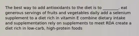 The best way to add antioxidants to the diet is to ________. eat generous servings of fruits and vegetables daily add a selenium supplement to a diet rich in vitamin E combine dietary intake and supplementation rely on supplements to meet RDA create a diet rich in low-carb, high-protein foods