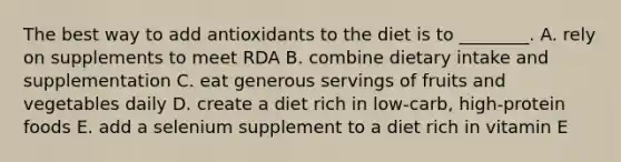 The best way to add antioxidants to the diet is to ________. A. rely on supplements to meet RDA B. combine dietary intake and supplementation C. eat generous servings of fruits and vegetables daily D. create a diet rich in low-carb, high-protein foods E. add a selenium supplement to a diet rich in vitamin E