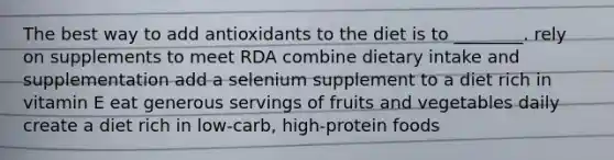 The best way to add antioxidants to the diet is to ________. rely on supplements to meet RDA combine dietary intake and supplementation add a selenium supplement to a diet rich in vitamin E eat generous servings of fruits and vegetables daily create a diet rich in low-carb, high-protein foods