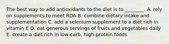 The best way to add antioxidants to the diet is to ________. A. rely on supplements to meet RDA B. combine dietary intake and supplementation C. add a selenium supplement to a diet rich in vitamin E D. eat generous servings of fruits and vegetables daily E. create a diet rich in low-carb, high-protein foods