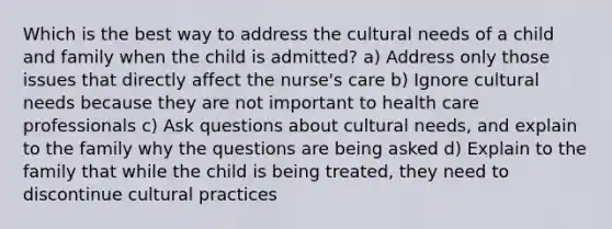 Which is the best way to address the cultural needs of a child and family when the child is admitted? a) Address only those issues that directly affect the nurse's care b) Ignore cultural needs because they are not important to health care professionals c) Ask questions about cultural needs, and explain to the family why the questions are being asked d) Explain to the family that while the child is being treated, they need to discontinue cultural practices