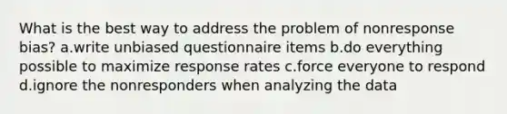 What is the best way to address the problem of nonresponse bias? a.write unbiased questionnaire items b.do everything possible to maximize response rates c.force everyone to respond d.ignore the nonresponders when analyzing the data