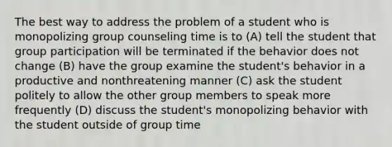 The best way to address the problem of a student who is monopolizing group counseling time is to (A) tell the student that group participation will be terminated if the behavior does not change (B) have the group examine the student's behavior in a productive and nonthreatening manner (C) ask the student politely to allow the other group members to speak more frequently (D) discuss the student's monopolizing behavior with the student outside of group time