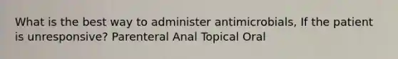 What is the best way to administer antimicrobials, If the patient is unresponsive? Parenteral Anal Topical Oral