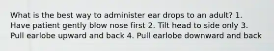 What is the best way to administer ear drops to an adult? 1. Have patient gently blow nose first 2. Tilt head to side only 3. Pull earlobe upward and back 4. Pull earlobe downward and back