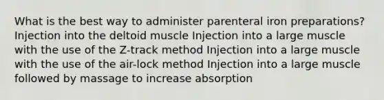 What is the best way to administer parenteral iron preparations? Injection into the deltoid muscle Injection into a large muscle with the use of the Z-track method Injection into a large muscle with the use of the air-lock method Injection into a large muscle followed by massage to increase absorption