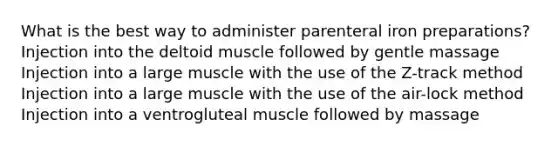 What is the best way to administer parenteral iron preparations? Injection into the deltoid muscle followed by gentle massage Injection into a large muscle with the use of the Z-track method Injection into a large muscle with the use of the air-lock method Injection into a ventrogluteal muscle followed by massage