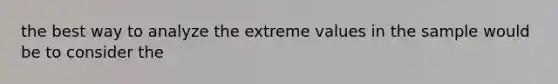 the best way to analyze the extreme values in the sample would be to consider the