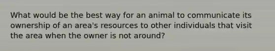 What would be the best way for an animal to communicate its ownership of an area's resources to other individuals that visit the area when the owner is not around?