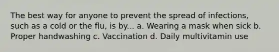 The best way for anyone to prevent the spread of infections, such as a cold or the flu, is by... a. Wearing a mask when sick b. Proper handwashing c. Vaccination d. Daily multivitamin use