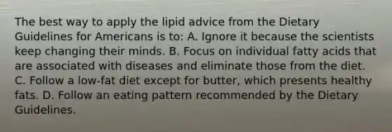 The best way to apply the lipid advice from the Dietary Guidelines for Americans is to: A. Ignore it because the scientists keep changing their minds. B. Focus on individual fatty acids that are associated with diseases and eliminate those from the diet. C. Follow a low-fat diet except for butter, which presents healthy fats. D. Follow an eating pattern recommended by the Dietary Guidelines.