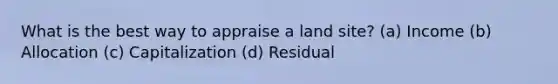 What is the best way to appraise a land site? (a) Income (b) Allocation (c) Capitalization (d) Residual