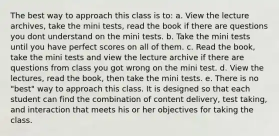 The best way to approach this class is to: a. View the lecture archives, take the mini tests, read the book if there are questions you dont understand on the mini tests. b. Take the mini tests until you have perfect scores on all of them. c. Read the book, take the mini tests and view the lecture archive if there are questions from class you got wrong on the mini test. d. View the lectures, read the book, then take the mini tests. e. There is no "best" way to approach this class. It is designed so that each student can find the combination of content delivery, test taking, and interaction that meets his or her objectives for taking the class.