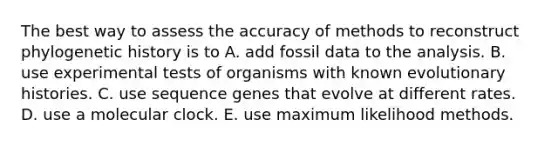 The best way to assess the accuracy of methods to reconstruct phylogenetic history is to A. add fossil data to the analysis. B. use experimental tests of organisms with known evolutionary histories. C. use sequence genes that evolve at different rates. D. use a molecular clock. E. use maximum likelihood methods.