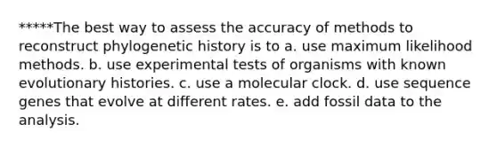 *****The best way to assess the accuracy of methods to reconstruct phylogenetic history is to a. use maximum likelihood methods. b. use experimental tests of organisms with known evolutionary histories. c. use a molecular clock. d. use sequence genes that evolve at different rates. e. add fossil data to the analysis.