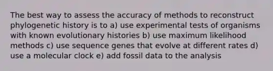 The best way to assess the accuracy of methods to reconstruct phylogenetic history is to a) use experimental tests of organisms with known evolutionary histories b) use maximum likelihood methods c) use sequence genes that evolve at different rates d) use a molecular clock e) add fossil data to the analysis