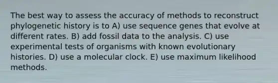 The best way to assess the accuracy of methods to reconstruct phylogenetic history is to A) use sequence genes that evolve at different rates. B) add fossil data to the analysis. C) use experimental tests of organisms with known evolutionary histories. D) use a molecular clock. E) use maximum likelihood methods.