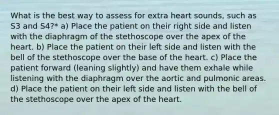 What is the best way to assess for extra heart sounds, such as S3 and S4?* a) Place the patient on their right side and listen with the diaphragm of the stethoscope over the apex of the heart. b) Place the patient on their left side and listen with the bell of the stethoscope over the base of the heart. c) Place the patient forward (leaning slightly) and have them exhale while listening with the diaphragm over the aortic and pulmonic areas. d) Place the patient on their left side and listen with the bell of the stethoscope over the apex of the heart.