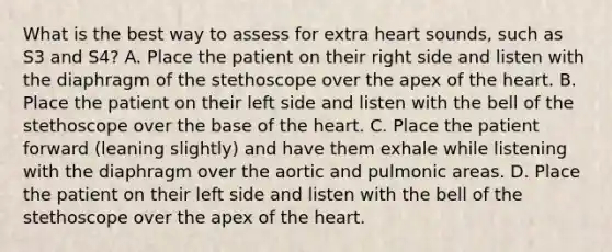 What is the best way to assess for extra heart sounds, such as S3 and S4? A. Place the patient on their right side and listen with the diaphragm of the stethoscope over the apex of the heart. B. Place the patient on their left side and listen with the bell of the stethoscope over the base of the heart. C. Place the patient forward (leaning slightly) and have them exhale while listening with the diaphragm over the aortic and pulmonic areas. D. Place the patient on their left side and listen with the bell of the stethoscope over the apex of the heart.