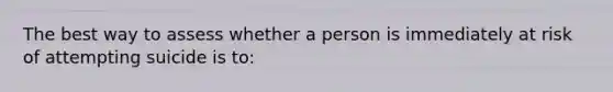 The best way to assess whether a person is immediately at risk of attempting suicide is to: