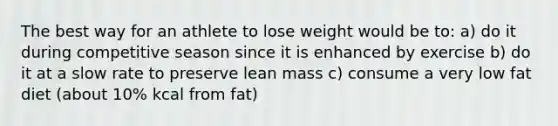 The best way for an athlete to lose weight would be to: a) do it during competitive season since it is enhanced by exercise b) do it at a slow rate to preserve lean mass c) consume a very low fat diet (about 10% kcal from fat)