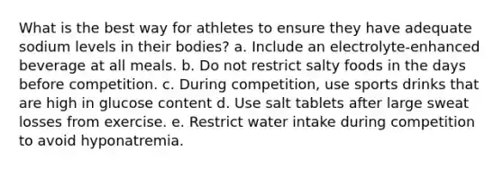 What is the best way for athletes to ensure they have adequate sodium levels in their bodies?​ a. ​Include an electrolyte-enhanced beverage at all meals. b. ​Do not restrict salty foods in the days before competition. c. ​During competition, use sports drinks that are high in glucose content d. ​Use salt tablets after large sweat losses from exercise. e. ​Restrict water intake during competition to avoid hyponatremia.