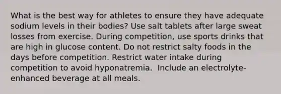 What is the best way for athletes to ensure they have adequate sodium levels in their bodies?​ ​Use salt tablets after large sweat losses from exercise. ​During competition, use sports drinks that are high in glucose content. ​Do not restrict salty foods in the days before competition. ​Restrict water intake during competition to avoid hyponatremia. ​ Include an electrolyte-enhanced beverage at all meals.